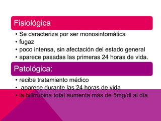 Fisiológica
• Se caracteriza por ser monosintomática
• fugaz
• poco intensa, sin afectación del estado general
• aparece pasadas las primeras 24 horas de vida.
Patológica:
• recibe tratamiento médico
• aparece durante las 24 horas de vida
• la bilirrubina total aumenta más de 5mg/dl al día
 