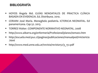 BIBLIOGRAFÍA
 HOYOS Ángela Md. GUÍAS NENOATALES DE PRACTICA CLÍNICA
BASADA EN EVIDENCIA. Ed. Distribuna. 2010.
 CERIANI José María. Meneghelo pediatría. ICTERICIA NEONATAL. Ed
panamericana. Cap 52. 2013.
 TORRES Walter. COMPONENTE NORMATIVO NEONATAL. 2008
 http://www.aibarra.org/enfermeria/Profesional/planes/tema02.htm
 http://escuela.med.puc.cl/paginas/publicaciones/manualped/rnictericia
.html
 http://www.med.unne.edu.ar/revista/revista151/3_151.pdf
 
