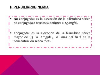 HIPERBILIRRUBINEMIA
 No conjugada: es la elevación de la bilirrubina sérica
no conjugada a niveles superiores a 1,5 mg/dl.
 Conjugada: es la elevación de la bilirrubina sérica
mayor de 1,5 a 2mg/dl , o más del 20 % de la
concentración sérica total.
 
