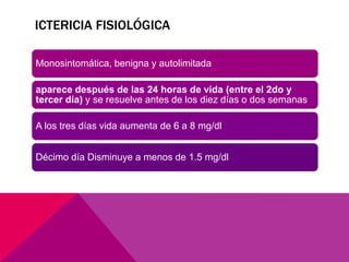 ICTERICIA FISIOLÓGICA
Monosintomática, benigna y autolimitada
aparece después de las 24 horas de vida (entre el 2do y
tercer día) y se resuelve antes de los diez días o dos semanas
A los tres días vida aumenta de 6 a 8 mg/dl
Décimo día Disminuye a menos de 1.5 mg/dl
 