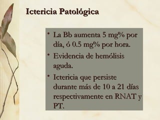 La Bb aumenta 5 mg% por día, ó 0.5 mg% por hora. Evidencia de hemólisis aguda. Ictericia que persiste durante más de 10 a 21 días respectivamente en RNAT y PT. Ictericia Patológica 