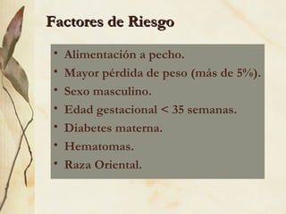 Factores de Riesgo Alimentación a pecho. Mayor pérdida de peso (más de 5%). Sexo masculino.  Edad gestacional < 35 semanas. Diabetes materna. Hematomas. Raza Oriental. 