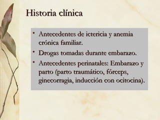Historia clínica Antecedentes de ictericia y anemia crónica familiar. Drogas tomadas durante embarazo.  Antecedentes perinatales: Embarazo y parto (parto traumático, fórceps, ginecorragia, inducción con ocitocina). 