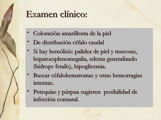 Examen clínico: Coloración amarillenta de la piel De distribución céfalo caudal Si hay hemólisis: palidez de piel y mucosas, hepatoesplenomegalia, edema generalizado (hidrops fetalis), hipoglicemia. Buscar céfalohematomas y otras hemorragias internas. Petequias y púrpua sugieren  posibilidad de infección connatal. 