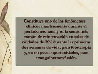 Constituye uno de los fenómenos clínicos más frecuente durante el periodo neonatal y es la causa más común de reinternación en salas de cuidados de RN durante las primeras dos semanas de vida, para fototerapia y, en no pocas oportunidades, para exanguinotransfusión. 