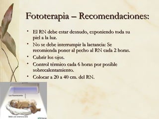 Fototerapia – Recomendaciones: El RN debe estar desnudo, exponiendo toda su piel a la luz. No se debe interrumpir la lactancia: Se recomienda poner al pecho al RN cada 2 horas. Cubrir los ojos. Control térmico cada 6 horas por posible sobrecalentamiento. Colocar a 20 a 40 cm. del RN. 