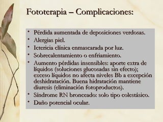 Fototerapia – Complicaciones: Pérdida aumentada de deposiciones verdosas. Alergias piel. Ictericia clínica enmascarada por luz. Sobrecalentamiento o enfriamiento. Aumento pérdidas insensibles: aporte extra de líquidos (soluciones glucosadas sin efecto); exceso líquidos no afecta niveles Bb a excepción deshidratación. Buena hidratación mantiene diuresis (eliminación fotoproductos). Síndrome RN bronceado: solo tipo colestásico. Daño potencial ocular. 