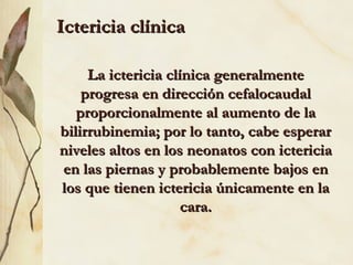 Ictericia clínica La ictericia clínica generalmente progresa en dirección cefalocaudal proporcionalmente al aumento de la bilirrubinemia; por lo tanto, cabe esperar niveles altos en los neonatos con ictericia en las piernas y probablemente bajos en los que tienen ictericia únicamente en la cara. 