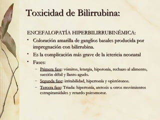 Toxicidad de Bilirrubina: ENCEFALOPATÍA HIPERBILIRRUBINÉMICA: Coloración amarilla de ganglios basales producida por impregnación con bilirrubina. Es la complicación más grave de la ictericia neonatal Fases: Primera fase : vómitos, letargia, hipotonía, rechazo al alimento, succión débil y llanto agudo. Segunda fase : irritabilidad, hipertonía y opistótonos. Tercera fase : Triada: hipertonía, atetosis u otros movimientos extrapiramidales y retardo psicomotor. 