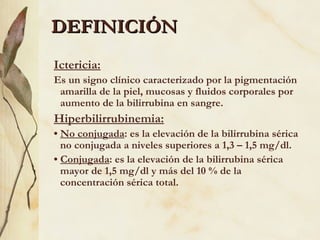 DEFINICIÓN Ictericia:   Es un signo clínico caracterizado por la pigmentación amarilla de la piel, mucosas y fluidos corporales por aumento de la bilirrubina en sangre. Hiperbilirrubinemia: •  No conjugada : es la elevación de la bilirrubina sérica no conjugada a niveles superiores a 1,3 – 1,5 mg/dl. •  Conjugada : es la elevación de la bilirrubina sérica mayor de 1,5 mg/dl y más del 10 % de la concentración sérica total. 