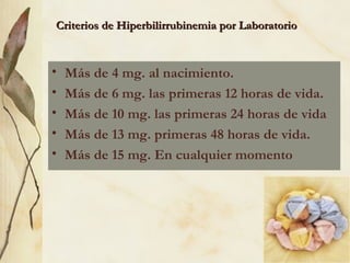 Criterios de Hiperbilirrubinemia por Laboratorio Más de 4 mg. al nacimiento. Más de 6 mg. las primeras 12 horas de vida. Más de 10 mg. las primeras 24 horas de vida Más de 13 mg. primeras 48 horas de vida. Más de 15 mg. En cualquier momento 