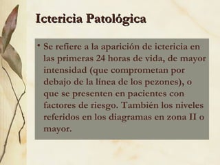 Ictericia Patológica Se refiere a la aparición de ictericia en las primeras 24 horas de vida, de mayor intensidad (que comprometan por debajo de la línea de los pezones), o que se presenten en pacientes con factores de riesgo. También los niveles referidos en los diagramas en zona II o mayor. 