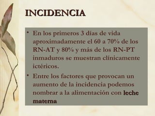 • En los primeros 3 días de vida
aproximadamente el 60 a 70% de los
RN-AT y 80% y más de los RN-PT
inmaduros se muestran clínicamente
ictéricos.
• Entre los factores que provocan un
aumento de la incidencia podemos
nombrar a la alimentación con leche
leche
materna
materna
INCIDENCIA
INCIDENCIA
 