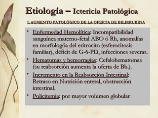 Etiología –
Etiología – Ictericia Patológica
Ictericia Patológica
• Enfermedad Hemolítica
Enfermedad Hemolítica: Incompatibilidad
: Incompatibilidad
sanguínea materno-fetal ABO ó Rh, anomalías
sanguínea materno-fetal ABO ó Rh, anomalías
en morfologóa del eritrocito (esferocitosis
en morfologóa del eritrocito (esferocitosis
familiar), déficit de G-6-PD, infecciones severas.
familiar), déficit de G-6-PD, infecciones severas.
• Hematomas y hemorragias
Hematomas y hemorragias: Cefalohematomas
: Cefalohematomas
(su reabsorción aumenta la oferta de Bb.).
(su reabsorción aumenta la oferta de Bb.).
• Incremento en la Reabsorción Intestinal
Incremento en la Reabsorción Intestinal:
:
Retraso en Nutrición enteral, obstrucción
Retraso en Nutrición enteral, obstrucción
intestinal.
intestinal.
• Policitemia
Policitemia: por mayor volumen globular
: por mayor volumen globular
1. AUMENTO PATOLÓGICO DE LA OFERTA DE BILIRRUBINA
1. AUMENTO PATOLÓGICO DE LA OFERTA DE BILIRRUBINA
 