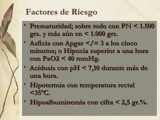 Factores de Riesgo
• Prematuridad; sobre todo con PN < 1.500
Prematuridad; sobre todo con PN < 1.500
grs. y más aún en < 1.000 grs.
grs. y más aún en < 1.000 grs.
• Asfixia con Apgar </= 3 a los cinco
Asfixia con Apgar </= 3 a los cinco
minutos; o Hipoxia superior a una hora
minutos; o Hipoxia superior a una hora
con PaO2 < 40 mmHg.
con PaO2 < 40 mmHg.
• Acidosis con pH < 7,10 durante más de
Acidosis con pH < 7,10 durante más de
una hora.
una hora.
• Hipotermia con temperatura rectal
Hipotermia con temperatura rectal
<35ºC.
<35ºC.
• Hipoalbuminemia con cifra < 2,5 gr.%.
Hipoalbuminemia con cifra < 2,5 gr.%.
 
