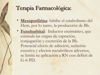 Terapia Farmacológica:
Terapia Farmacológica:
• Mesoporfirina: Inhibe el catabolismo del
Hem, por lo tanto, la producción de Bb.
• Fenobarbital: Inductor enzimático, que
estimula las etapas de captación,
conjugación y excreción de la Bb.
Potencial efecto de adicción, sedación
excesiva y efectos metabólicos adversos,
se limita su aplicación a RN con déficit de
G-6-PD.
 