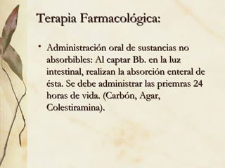 • Administración oral de sustancias no
Administración oral de sustancias no
absorbibles: Al captar Bb. en la luz
absorbibles: Al captar Bb. en la luz
intestinal, realizan la absorción enteral de
intestinal, realizan la absorción enteral de
ésta. Se debe administrar las priemras 24
ésta. Se debe administrar las priemras 24
horas de vida. (Carbón, Agar,
horas de vida. (Carbón, Agar,
Colestiramina).
Colestiramina).
Terapia Farmacológica:
Terapia Farmacológica:
 