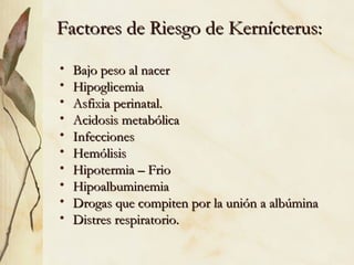 Factores de Riesgo de Kernícterus:
Factores de Riesgo de Kernícterus:
• Bajo peso al nacer
Bajo peso al nacer
• Hipoglicemia
Hipoglicemia
• Asfixia perinatal.
Asfixia perinatal.
• Acidosis metabólica
Acidosis metabólica
• Infecciones
Infecciones
• Hemólisis
Hemólisis
• Hipotermia – Frio
Hipotermia – Frio
• Hipoalbuminemia
Hipoalbuminemia
• Drogas que compiten por la unión a albúmina
Drogas que compiten por la unión a albúmina
• Distres respiratorio.
Distres respiratorio.
 