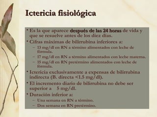 Ictericia fisiológica
Ictericia fisiológica
• Es la que aparece después de las 24 horas
después de las 24 horas de vida y
que se resuelve antes de los diez días.
• Cifras máximas de bilirrubina inferiores a:
– 13 mg/dl en RN a término alimentados con leche de
fórmula.
– 17 mg/dl en RN a término alimentados con leche materna.
– 15 mg/dl en RN pretérmino alimentados con leche de
fórmula.
• Ictericia exclusivamente a expensas de bilirrubina
indirecta (B. directa <1.5 mg/dl).
• El incremento diario de bilirrubina no debe ser
superior a 5 mg/dl.
• Duración inferior a:
– Una semana en RN a término.
– Dos semana en RN pretérmino.
 