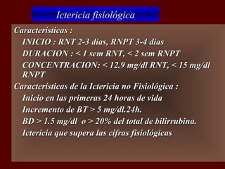 Ictericia fisiológica
Características :
 INICIO : RNT 2-3 días, RNPT 3-4 días

 DURACION : < 1 sem RNT, < 2 sem RNPT

 CONCENTRACION: < 12.9 mg/dl RNT, < 15 mg/dl
  RNPT
Características de la Ictericia no Fisiológica :
 Inicio en las primeras 24 horas de vida

 Incremento de BT > 5 mg/dl.24h.

 BD > 1.5 mg/dl o > 20% del total de bilirrubina.

 Ictericia que supera las cifras fisiológicas
 