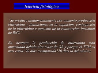 Ictericia fisiológica


   “Se produce fundamentalmente por aumento producción
    bilirrubina y limitaciones en la captación, conjugación
    de la bilirrubina y aumento de la reabsorcion intestinal
    de BNC”

   En neonato la producción de bilirrubina esta
    aumentada debido alta masa de GR y porque el TVM es
    mas corta: 90 días (comparada120 días la del adulto)
 