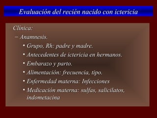 Evaluación del recién nacido con ictericia

   Clínica:
    – Anamnesis.
        • Grupo, Rh: padre y madre.
        • Antecedentes de ictericia en hermanos.
        • Embarazo y parto.
        • Alimentación: frecuencia, tipo.
        • Enfermedad materna: Infecciones
        • Medicación materna: sulfas, salicilatos,
          indometacina
 