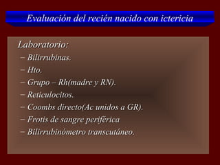 Evaluación del recién nacido con ictericia

   Laboratorio:
    –   Bilirrubinas.
    –   Hto.
    –   Grupo – Rh(madre y RN).
    –   Reticulocitos.
    –   Coombs directo(Ac unidos a GR).
    –   Frotis de sangre periférica
    –   Bilirrubinómetro transcutáneo.
 