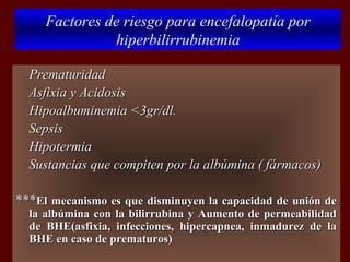 Factores de riesgo para encefalopatía por
                 hiperbilirrubinemia

   Prematuridad
   Asfixia y Acidosis
   Hipoalbuminemia <3gr/dl.
   Sepsis
   Hipotermia
   Sustancias que compiten por la albúmina ( fármacos)

***El mecanismo es que disminuyen la capacidad de unión de
    la albúmina con la bilirrubina y Aumento de permeabilidad
    de BHE(asfixia, infecciones, hipercapnea, inmadurez de la
    BHE en caso de prematuros)
 