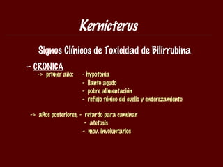 Kernicterus
   Signos Clínicos de Toxicidad de Bilirrubina
– CRONICA
  -> primer año:    - hypotonia
                    - llanto agudo
                    - pobre alimentación
                    - reflejo tónico del cuello y enderezamiento

-> años posteriores, - retardo para caminar
                       - atetosis
                      - mov. involuntarios
 
