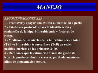 MANEJO
RECOMENDACIONES AAP
1 - Promover y apoyar una exitosa alimentación a pecho
2 - Establecer protocolos para la identificación y
evaluación de la hiperbilirrubinemia y factores de
riesgo.
3 - Medición de los niveles de la bilirribina sérica total
(TSB) o bilirrubina transcutánea (TcB) en recién
nacidos ictéricos en las primeras 24 hs.
4 - Reconocer que la estimación visual del grado de
ictericia puede conducir a errores, particularmente en
niños de pigmentación oscura.
 