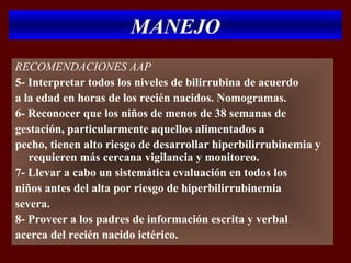 MANEJO
RECOMENDACIONES AAP
5- Interpretar todos los niveles de bilirrubina de acuerdo
a la edad en horas de los recién nacidos. Nomogramas.
6- Reconocer que los niños de menos de 38 semanas de
gestación, particularmente aquellos alimentados a
pecho, tienen alto riesgo de desarrollar hiperbilirrubinemia y
   requieren más cercana vigilancia y monitoreo.
7- Llevar a cabo un sistemática evaluación en todos los
niños antes del alta por riesgo de hiperbilirrubinemia
severa.
8- Proveer a los padres de información escrita y verbal
acerca del recién nacido ictérico.
 