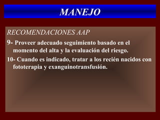 MANEJO
RECOMENDACIONES AAP
9- Proveer adecuado seguimiento basado en el
  momento del alta y la evaluación del riesgo.
10- Cuando es indicado, tratar a los recién nacidos con
  fototerapia y exanguinotransfusión.
 