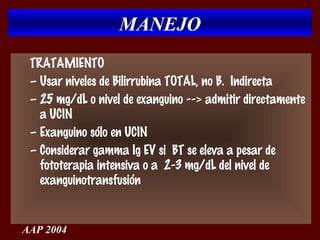 MANEJO
 TRATAMIENTO
 – Usar niveles de Bilirrubina TOTAL, no B. Indirecta
 – 25 mg/dL o nivel de exanguino --> admitir directamente
   a UCIN
 – Exanguino sólo en UCIN
 – Considerar gamma Ig EV si BT se eleva a pesar de
   fototerapia intensiva o a 2-3 mg/dL del nivel de
   exanguinotransfusión


AAP 2004
 