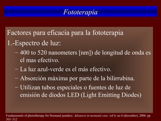 Fototerapia

Factores para eficacia para la fototerapia
1.-Espectro de luz:
      – 400 to 520 nanometers [nm]) de longitud de onda es
        el mas efectivo.
      – La luz azul-verde es el más efectivo.
      – Absorción máxima por parte de la bilirrubina.
      – Utilizan tubos especiales o fuentes de luz de
        emisión de diodos LED (Light Emitting Diodes)


Fundamentals of phototherapy for Neonatal jaundice. Advances in neonatal care, vol 6, no 6 (december), 2006: pp
303–312
 