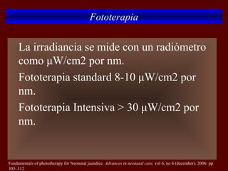 Fototerapia

 La irradiancia se mide con un radiómetro
  como μW/cm2 por nm.
 Fototerapia standard 8-10 μW/cm2 por

  nm.
 Fototerapia Intensiva > 30 μW/cm2 por

  nm.


Fundamentals of phototherapy for Neonatal jaundice. Advances in neonatal care, vol 6, no 6 (december), 2006: pp
303–312
 
