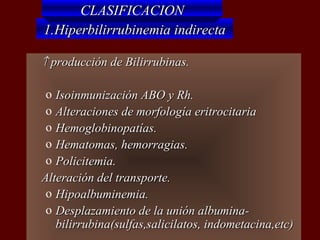 CLASIFICACION
    1.Hiperbilirrubinemia indirecta

   ↑ producción de Bilirrubinas.

     o Isoinmunización ABO y Rh.
     o Alteraciones de morfología eritrocitaria
     o Hemoglobinopatías.
     o Hematomas, hemorragias.
     o Policitemia.
   Alteración del transporte.
     o Hipoalbuminemia.
     o Desplazamiento de la unión albumina-
       bilirrubina(sulfas,salicilatos, indometacina,etc)
 