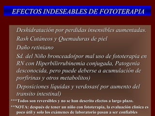 EFECTOS INDESEABLES DE FOTOTERAPIA

   Deshidratación por perdidas insensibles aumentadas.
   Rash Cutáneos y Quemaduras de piel
   Daño retiniano
   Sd. del Niño bronceado(por mal uso de fototerapia en
    RN con Hiperbilirrubinemia conjugada, Patogenia
    desconocida, pero puede deberse a acumulación de
    porfirinas y otros metabolitos)
   Deposiciones líquidas y verdosas( por aumento del
    transito intestinal)
***Todos son reversibles y no se han descrito efectos a largo plazo.
**NOTA: después de tener un niño con fototerapia, la evaluación clínica es
   poco útil y solo los exámenes de laboratorio pasan a ser confiables
 