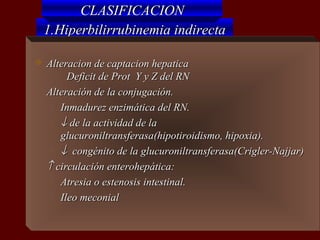 CLASIFICACION
    1.Hiperbilirrubinemia indirecta

   Alteracion de captacion hepatica
         Deficit de Prot Y y Z del RN
   Alteración de la conjugación.
     o Inmadurez enzimática del RN.

     ο ↓ de la actividad de la

       glucuroniltransferasa(hipotiroidismo, hipoxia).
     ο ↓ congénito de la glucuroniltransferasa(Crigler-Najjar)

   ↑ circulación enterohepática:
     o Atresia o estenosis intestinal.

     o Ileo meconial
 