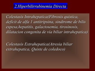 2.Hiperbilirrubinemia Directa

   Colestasis Intrahepatica(Fibrosis quistica,
    deficit de alfa 1 antitripsina, sindtrome de bilis
    espesa,hepatitis, galactosemia, tirosinosis,
    dilatacion congenita de vía biliar intrahepatica)

   Colestasis Extrahepatica(Atresia biliar
    extrahepatica, Quiste de coledoco)
 