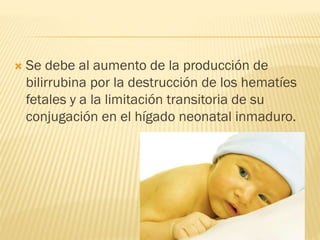  Se debe al aumento de la producción de
bilirrubina por la destrucción de los hematíes
fetales y a la limitación transitoria de su
conjugación en el hígado neonatal inmaduro.
 