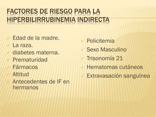 FACTORES DE RIESGO PARA LA
HIPERBILIRRUBINEMIA INDIRECTA
 Edad de la madre.
 La raza.
 diabetes materna.
 Prematuridad
 Fármacos
 Altitud
 Antecedentes de IF en
hermanos
 Policitemia
 Sexo Masculino
 Trisonomía 21
 Hematomas cutáneos
 Extravasación sanguínea
 