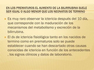 EN LOS PREMATUROS EL AUMENTO DE LA BILIRRUBINA SUELE
SER IGUAL O ALGO MENOR QUE LOS NEONATOS DE TERMINO
 Es muy raro observar la ictericia después del 10 día,
que corresponde con la maduración de los
mecanismos del metabolismo y excreción de la
bilirrubina.
 El dx de ictericia fisiológica tanto en los nacidos de
termino como en prematuros solo se puede
establecer cuando se han descartado otras causas
conocidas de ictericia en función de los antecedentes
, los signos clínicos y datos de laboratorio.
 