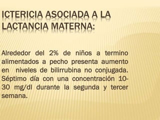 ICTERICIA ASOCIADA A LA
LACTANCIA MATERNA:
Alrededor del 2% de niños a termino
alimentados a pecho presenta aumento
en niveles de bilirrubina no conjugada.
Séptimo día con una concentración 10-
30 mg/dl durante la segunda y tercer
semana.
 