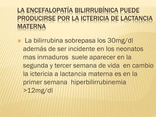 LA ENCEFALOPATÍA BILIRRUBÍNICA PUEDE
PRODUCIRSE POR LA ICTERICIA DE LACTANCIA
MATERNA
 La bilirrubina sobrepasa los 30mg/dl
además de ser incidente en los neonatos
mas inmaduros suele aparecer en la
segunda y tercer semana de vida en cambio
la ictericia a lactancia materna es en la
primer semana hiperbilirrubinemia
>12mg/dl
 