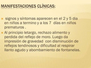 MANIFESTACIONES CLÍNICAS:
 signos y síntomas aparecen en el 2 y 5 dia
en niños a termino y a los 7 días en niños
prematuros .
 Al principio letargo, rechazo alimento y
perdida del reflejo de moro. Luego da
impresión de gravedad con disminución de
reflejos tendinosos y dificultad al respirar
llanto agudo y abombamiento de fontanelas.
 