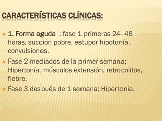 CARACTERÍSTICAS CLÍNICAS:
 1. Forma aguda : fase 1 primeras 24- 48
horas, succión pobre, estupor hipotonía ,
convulsiones.
 Fase 2 mediados de la primer semana;
Hipertonía, músculos extensión, retrocolitos,
fiebre.
 Fase 3 después de 1 semana; Hipertonía.
 