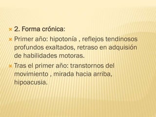  2. Forma crónica:
 Primer año: hipotonía , reflejos tendinosos
profundos exaltados, retraso en adquisión
de habilidades motoras.
 Tras el primer año: transtornos del
movimiento , mirada hacia arriba,
hipoacusia.
 