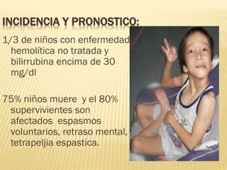 INCIDENCIA Y PRONOSTICO:
1/3 de niños con enfermedad
hemolítica no tratada y
bilirrubina encima de 30
mg/dl
75% niños muere y el 80%
supervivientes son
afectados espasmos
voluntarios, retraso mental,
tetrapeljia espastica.
 