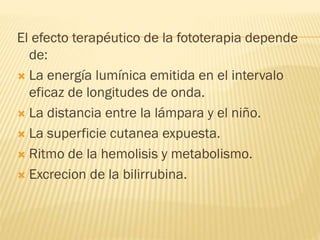 El efecto terapéutico de la fototerapia depende
de:
 La energía lumínica emitida en el intervalo
eficaz de longitudes de onda.
 La distancia entre la lámpara y el niño.
 La superficie cutanea expuesta.
 Ritmo de la hemolisis y metabolismo.
 Excrecion de la bilirrubina.
 