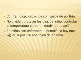  Contraindicación: niños con casos de porfiria.
 No olvidar: proteger los ojos del niño, controlar
la temperatura corporal, medir la radiación.
 En niños con enfermedad hemolítica hay que
vigilar la posible aparición de anemia.
 